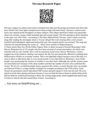 Nirvana Research Paper
Nirvana s impact on culture and society extended more than just the grunge movement and shirts that
have Smells Like Teen Spirit stamped across them at high end retail stores. Nirvana s controversial
lyrics also opened up the floodgates on taboo subjects. One subject that Kurt Cobain was passionate
about was women s issues which included rape and sexual assault. The first attempt to drawl attention
to the topic was 1991 Polly . According to The Story Behind Polly Nirvana , Kurt Cobain wrote the
song after reading the newspaper about a 14 year old girl that went missing after a rock concert.
Gerald Friend kidnapped, raped and tortured the girl, she escaped and he was arrested. The song met
criticism for mainstreaming the events of ... Show more content on Helpwriting.net ...
A Times article Here Are All the Public Figures Who ve Been Accused of Sexual Misconduct After
Harvey Weinstein list of 121 people who have been accused of sexual misconduct, all which were
released with in a few months, this is still an enormous social issue. Harvey Weinstein s victims
stepped out of the shadows starting a movement; the Me Too movement has affected everything from
Hollywood to Politics to everyday women. This is an important subject because even to this day it is
seen as taboo to talk about rape or even sexual assault. Even when Harvey Weinstein s news broke
people were questioning the women on whether it was their fault. Although once all the women came
out most believed it because of the shear number and then the number of actors who confirmed the
stories. We live in a world that people always question the victims, it seems that the only way people
are believed if there is a large number of people for example according to the CNN article, Larry
Nassar the gymnastics doctor had almost 200 women and girls speak or write into his trail. He even
asked to not be there during testimony because it was too hard for him to listen to and he believed he
did not think he could keep listening to them, the woman judge pretty much laughed and said he had
to listen to what he did and caused these women. According to
... Get more on HelpWriting.net ...
 
