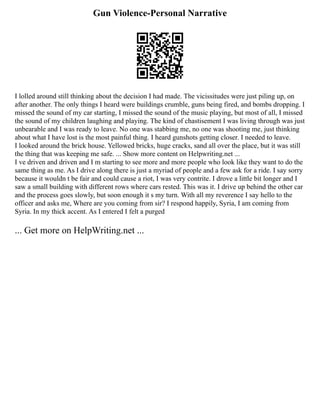 Gun Violence-Personal Narrative
I lolled around still thinking about the decision I had made. The vicissitudes were just piling up, on
after another. The only things I heard were buildings crumble, guns being fired, and bombs dropping. I
missed the sound of my car starting, I missed the sound of the music playing, but most of all, I missed
the sound of my children laughing and playing. The kind of chastisement I was living through was just
unbearable and I was ready to leave. No one was stabbing me, no one was shooting me, just thinking
about what I have lost is the most painful thing. I heard gunshots getting closer. I needed to leave.
I looked around the brick house. Yellowed bricks, huge cracks, sand all over the place, but it was still
the thing that was keeping me safe. ... Show more content on Helpwriting.net ...
I ve driven and driven and I m starting to see more and more people who look like they want to do the
same thing as me. As I drive along there is just a myriad of people and a few ask for a ride. I say sorry
because it wouldn t be fair and could cause a riot, I was very contrite. I drove a little bit longer and I
saw a small building with different rows where cars rested. This was it. I drive up behind the other car
and the process goes slowly, but soon enough it s my turn. With all my reverence I say hello to the
officer and asks me, Where are you coming from sir? I respond happily, Syria, I am coming from
Syria. In my thick accent. As I entered I felt a purged
... Get more on HelpWriting.net ...
 