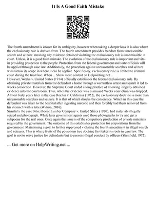 It Is A Good Faith Mistake
The fourth amendment is known for its ambiguity, however when taking a deeper look it is also where
the exclusionary rule is derived from. The fourth amendment provides freedom from unreasonable
search and seizure, meaning any evidence obtained violating the exclusionary rule is inadmissible in
court. Unless, it is a good faith mistake. The evolution of the exclusionary rule is important and vital
in providing protection to the people. Protection from the federal government and state officials will
be applied through case law. Additionally, the protection against unreasonable searches and seizure
will narrow its scope in where it can be applied. Specifically, exclusionary rule is limited to criminal
court during the trial fase. When ... Show more content on Helpwriting.net ...
However, Weeks v. United States (1914) officially establishes the federal exclusionary rule. By
obtaining private materials from the defendant s home through a warrantless arrest and search it led to
weeks conviction. However, the Supreme Court ended a long practice of allowing illegally obtained
evidence into the court room. Thus, when the evidence was dismissed Weeks conviction was dropped.
Almost forty years later in the case Rochin v. California (1952), the exclusionary doctrine is more than
unreasonable searches and seizure. It is that of which shocks the conscience. Which in this case the
defendant was taken to the hospital after ingesting narcotic and then forcibly had them removed from
his stomach with a tube (Wilson, 2016).
Similarly the case Silverthorne Lumber Company v. United States (1920), had materials illegally
seized and photograph. While later government agents used those photographs to try and get a
subpoena for the real ones. Once again the issue is of the compulsory production of private materials
required by the government. The outcome of this establishes protection for corporations from the
government. Maintaining a goal to further suppressed violating the fourth amendment in illegal search
and seizures. This is where fruits of the poisonous tree doctrine first takes its roots in case law. The
goal is not to serve justice for defendants but to prevent illegal conduct by officers (Shenfield, 1972).
... Get more on HelpWriting.net ...
 