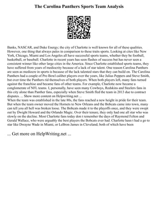 The Carolina Panthers Sports Team Analysis
Banks, NASCAR, and Duke Energy; the city of Charlotte is well known for all of these qualities.
However, one thing that always pales in comparison to these traits sports. Looking at cites like New
York, Chicago, Miami and Los Angeles all have successful sports teams, whether they be football,
basketball, or baseball. Charlotte in recent years has seen flashes of success but has never seen a
consistent winner like other large cities in the America. Since Charlotte established sports teams, they
have suffered from years of mediocrity because of a lack of star talent. One reason Carolina Panthers
are seen as mediocre in sports is because of the lack talented stars that they can build on. The Carolina
Panthers had a couple of Pro Bowl caliber players over the years, like Julius Peppers and Steve Smith,
but over time the Panthers rid themselves of both players. When both players left, many fans turned
against the franchise and became fans of other teams. For example, Charlotte now became a
conglomerate of NFL teams. I, personally, have seen many Cowboys, Redskins and Steelers fans in
this city alone than Panther fans, especially when Steve Smith fled the team in 2013 due to contract
disputes. ... Show more content on Helpwriting.net ...
When the team was established in the late 80s, the fans reached a new height in pride for their team.
But when the team owner moved the Hornets to New Orleans and the Bobcats came into town, many
can tell you all hell was broken loose. The Bobcats made it to the playoffs once, and they were swept
out by Dwight Howard and the Orlando Magic. Over their tenure, they only had one all star who was
slowly on the decline. Most Charlotte fans today don t remember the days of Raymond Felton and
Gerald Wallace, who were arguably the best players the Bobcats ever had. Charlotte hasn t had a go to
star like Dwayne Wade in Miami, or LeBron James in Cleveland; both of which have been
... Get more on HelpWriting.net ...
 