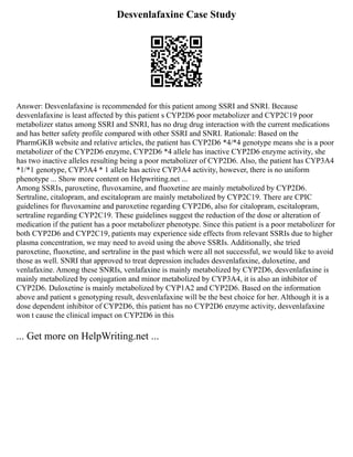 Desvenlafaxine Case Study
Answer: Desvenlafaxine is recommended for this patient among SSRI and SNRI. Because
desvenlafaxine is least affected by this patient s CYP2D6 poor metabolizer and CYP2C19 poor
metabolizer status among SSRI and SNRI, has no drug drug interaction with the current medications
and has better safety profile compared with other SSRI and SNRI. Rationale: Based on the
PharmGKB website and relative articles, the patient has CYP2D6 *4/*4 genotype means she is a poor
metabolizer of the CYP2D6 enzyme, CYP2D6 *4 allele has inactive CYP2D6 enzyme activity, she
has two inactive alleles resulting being a poor metabolizer of CYP2D6. Also, the patient has CYP3A4
*1/*1 genotype, CYP3A4 * 1 allele has active CYP3A4 activity, however, there is no uniform
phenotype ... Show more content on Helpwriting.net ...
Among SSRIs, paroxetine, fluvoxamine, and fluoxetine are mainly metabolized by CYP2D6.
Sertraline, citalopram, and escitalopram are mainly metabolized by CYP2C19. There are CPIC
guidelines for fluvoxamine and paroxetine regarding CYP2D6, also for citalopram, escitalopram,
sertraline regarding CYP2C19. These guidelines suggest the reduction of the dose or alteration of
medication if the patient has a poor metabolizer phenotype. Since this patient is a poor metabolizer for
both CYP2D6 and CYP2C19, patients may experience side effects from relevant SSRIs due to higher
plasma concentration, we may need to avoid using the above SSRIs. Additionally, she tried
paroxetine, fluoxetine, and sertraline in the past which were all not successful, we would like to avoid
those as well. SNRI that approved to treat depression includes desvenlafaxine, duloxetine, and
venlafaxine. Among these SNRIs, venlafaxine is mainly metabolized by CYP2D6, desvenlafaxine is
mainly metabolized by conjugation and minor metabolized by CYP3A4, it is also an inhibitor of
CYP2D6. Duloxetine is mainly metabolized by CYP1A2 and CYP2D6. Based on the information
above and patient s genotyping result, desvenlafaxine will be the best choice for her. Although it is a
dose dependent inhibitor of CYP2D6, this patient has no CYP2D6 enzyme activity, desvenlafaxine
won t cause the clinical impact on CYP2D6 in this
... Get more on HelpWriting.net ...
 