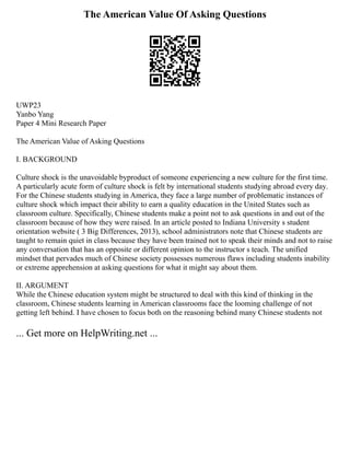 The American Value Of Asking Questions
UWP23
Yanbo Yang
Paper 4 Mini Research Paper
The American Value of Asking Questions
I. BACKGROUND
Culture shock is the unavoidable byproduct of someone experiencing a new culture for the first time.
A particularly acute form of culture shock is felt by international students studying abroad every day.
For the Chinese students studying in America, they face a large number of problematic instances of
culture shock which impact their ability to earn a quality education in the United States such as
classroom culture. Specifically, Chinese students make a point not to ask questions in and out of the
classroom because of how they were raised. In an article posted to Indiana University s student
orientation website ( 3 Big Differences, 2013), school administrators note that Chinese students are
taught to remain quiet in class because they have been trained not to speak their minds and not to raise
any conversation that has an opposite or different opinion to the instructor s teach. The unified
mindset that pervades much of Chinese society possesses numerous flaws including students inability
or extreme apprehension at asking questions for what it might say about them.
II. ARGUMENT
While the Chinese education system might be structured to deal with this kind of thinking in the
classroom, Chinese students learning in American classrooms face the looming challenge of not
getting left behind. I have chosen to focus both on the reasoning behind many Chinese students not
... Get more on HelpWriting.net ...
 