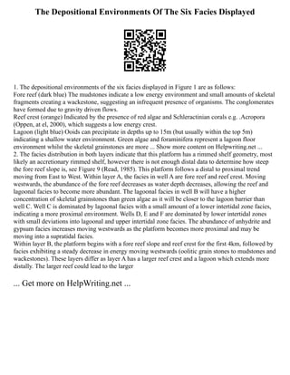 The Depositional Environments Of The Six Facies Displayed
1. The depositional environments of the six facies displayed in Figure 1 are as follows:
Fore reef (dark blue) The mudstones indicate a low energy environment and small amounts of skeletal
fragments creating a wackestone, suggesting an infrequent presence of organisms. The conglomerates
have formed due to gravity driven flows.
Reef crest (orange) Indicated by the presence of red algae and Schleractinian corals e.g. .Acropora
(Oppen, at el, 2000), which suggests a low energy crest.
Lagoon (light blue) Ooids can precipitate in depths up to 15m (but usually within the top 5m)
indicating a shallow water environment. Green algae and foraminifera represent a lagoon floor
environment whilst the skeletal grainstones are more ... Show more content on Helpwriting.net ...
2. The facies distribution in both layers indicate that this platform has a rimmed shelf geometry, most
likely an accretionary rimmed shelf, however there is not enough distal data to determine how steep
the fore reef slope is, see Figure 9 (Read, 1985). This platform follows a distal to proximal trend
moving from East to West. Within layer A, the facies in well A are fore reef and reef crest. Moving
westwards, the abundance of the fore reef decreases as water depth decreases, allowing the reef and
lagoonal facies to become more abundant. The lagoonal facies in well B will have a higher
concentration of skeletal grainstones than green algae as it will be closer to the lagoon barrier than
well C. Well C is dominated by lagoonal facies with a small amount of a lower intertidal zone facies,
indicating a more proximal environment. Wells D, E and F are dominated by lower intertidal zones
with small deviations into lagoonal and upper intertidal zone facies. The abundance of anhydrite and
gypsum facies increases moving westwards as the platform becomes more proximal and may be
moving into a supratidal facies.
Within layer B, the platform begins with a fore reef slope and reef crest for the first 4km, followed by
facies exhibiting a steady decrease in energy moving westwards (oolitic grain stones to mudstones and
wackestones). These layers differ as layer A has a larger reef crest and a lagoon which extends more
distally. The larger reef could lead to the larger
... Get more on HelpWriting.net ...
 