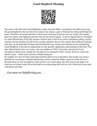 Good Shepherd Meaning
The name of the film The Good Shepherd is taken from the Bible. According to the Bible Jesus says
the good shepherd is the one that leaves ninety nine sheep s, goes to find one lost sheep and brings her
home. Therefore, he means that there will be more rejoicing in heaven over one sinner who repents
than over ninety nine righteous persons who do not need to repent . It can be argued that it is metaphor
for what Edward does in his life, because what he does is full of sin such as detention, killing, secrets,
mistrust, but he sacrifices his life for his country and does more to his country than millions of people
who don t go through half of things that Edward had to go. In this case Edward can be symbolizing
Good Shepherd. It can also be argued that sex has specific significance and meaning in this film. First
time Edward had to have sex Laura, who was student at YALE University and who he loved
throughout whole movie, despite the fact that he was married to other women; however, at the last
minute Laura ... Show more content on Helpwriting.net ...
He couldn t live how he truly wants but instead he had to live in deception. His loyalty was always
doubted, he was always watched and listened, and he carried his father s guilt for whole life he is
dressed always in suit, has glasses, looks serious, never gets angry, the only time he got angry was
when his son choose same life as him and he was discussing that with his wife. Historical events start
with black and white
... Get more on HelpWriting.net ...
 
