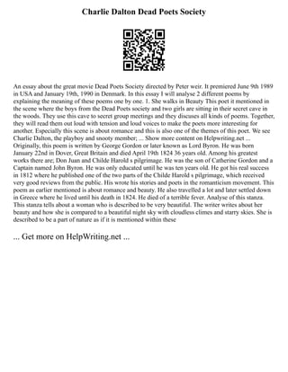 Charlie Dalton Dead Poets Society
An essay about the great movie Dead Poets Society directed by Peter weir. It premiered June 9th 1989
in USA and January 19th, 1990 in Denmark. In this essay I will analyse 2 different poems by
explaining the meaning of these poems one by one. 1. She walks in Beauty This poet it mentioned in
the scene where the boys from the Dead Poets society and two girls are sitting in their secret cave in
the woods. They use this cave to secret group meetings and they discuses all kinds of poems. Together,
they will read them out loud with tension and loud voices to make the poets more interesting for
another. Especially this scene is about romance and this is also one of the themes of this poet. We see
Charlie Dalton, the playboy and snooty member; ... Show more content on Helpwriting.net ...
Originally, this poem is written by George Gordon or later known as Lord Byron. He was born
January 22nd in Dover, Great Britain and died April 19th 1824 36 years old. Among his greatest
works there are; Don Juan and Childe Harold s pilgrimage. He was the son of Catherine Gordon and a
Captain named John Byron. He was only educated until he was ten years old. He got his real success
in 1812 where he published one of the two parts of the Childe Harold s pilgrimage, which received
very good reviews from the public. His wrote his stories and poets in the romanticism movement. This
poem as earlier mentioned is about romance and beauty. He also travelled a lot and later settled down
in Greece where he lived until his death in 1824. He died of a terrible fever. Analyse of this stanza.
This stanza tells about a woman who is described to be very beautiful. The writer writes about her
beauty and how she is compared to a beautiful night sky with cloudless climes and starry skies. She is
described to be a part of nature as if it is mentioned within these
... Get more on HelpWriting.net ...
 