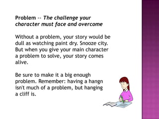 Problem -- The challenge your
character must face and overcome

Without a problem, your story would be
dull as watching paint dry. Snooze city.
But when you give your main character
a problem to solve, your story comes
alive.
Be sure to make it a big enough
problem. Remember: having a hangnail
isn't much of a problem, but hanging on
a cliff is.

 