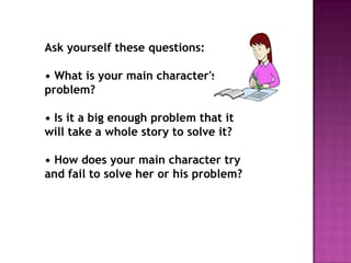 Ask yourself these questions:

• What is your main character's
problem?
• Is it a big enough problem that it
will take a whole story to solve it?
• How does your main character try
and fail to solve her or his problem?

 