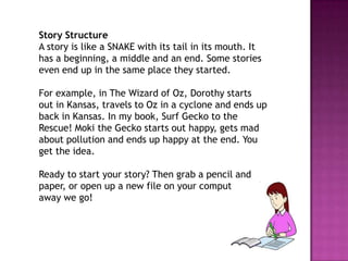 Story Structure
A story is like a SNAKE with its tail in its mouth. It
has a beginning, a middle and an end. Some stories
even end up in the same place they started.
For example, in The Wizard of Oz, Dorothy starts
out in Kansas, travels to Oz in a cyclone and ends up
back in Kansas. In my book, Surf Gecko to the
Rescue! Moki the Gecko starts out happy, gets mad
about pollution and ends up happy at the end. You
get the idea.
Ready to start your story? Then grab a pencil and
paper, or open up a new file on your computer, and
away we go!

 