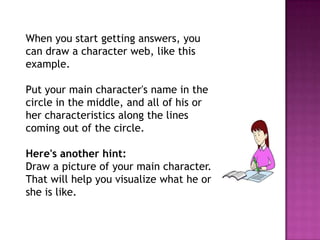 When you start getting answers, you
can draw a character web, like this
example.
Put your main character's name in the
circle in the middle, and all of his or
her characteristics along the lines
coming out of the circle.
Here's another hint:
Draw a picture of your main character.
That will help you visualize what he or
she is like.

 