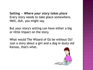 Setting -- Where your story takes place
Every story needs to take place somewhere.
Well, duh, you might say.
But your story's setting can have either a big
or little impact on the story.
What would The Wizard of Oz be without Oz?
Just a story about a girl and a dog in dusty old
Kansas, that's what.

 