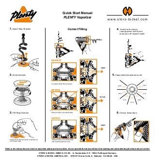 4. Switch on the device
	 (orange power switch) and
	 press auto off release handle.
Quick Start Manual
PLENTY Vaporizer
STORZ & BICKEL GMBH & CO. KG · In Grubenäcker 5-9 · 78532 Tuttlingen/Germany
STORZ & BICKEL AMERICA, INC. · 1078 60th
Street, Suite A · Oakland · CA 94608 · USA
Refer to the Instructions for Use for important safety and user advice. Do not operate the device without first reading and understanding the Instructions for Use!
130°C
266°F
142°C
288°F
154°C
310°F
166°C
331°F
178°C
352°C
190°C
374°F
202°C
396°F
Completely filled Filling Chamber
correct
vapor
Filling Chamber only partially filled
wrong
hot air
correct
Filling Chamber only partially filled,
with Liquid Pad placed on top
vapor
5. Vaporization temperature scale
6. Choose temperature
w w w.stor z - bi c kel.c om
Always fill the Filling Chamber completely up
to the upper edge
1. Open Filling Chamber
3. Fill Filling Chamber
2. Grind materials
Correct Filling
 