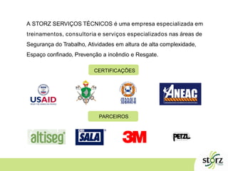 A STORZ SERVIÇOS TÉCNICOS é uma empresa especializada em
treinamentos, consultoria e serviços especializados nas áreas de
Segurança do Trabalho, Atividades em altura de alta complexidade,
Espaço confinado, Prevenção a incêndio e Resgate.
CERTIFICAÇÕES
PARCEIROS
 