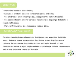 • Promover a difusão do conhecimento;
• Executar as atividades baseados numa correta política ambiental;
• Ser referência no Brasil em serviços de Acesso por cordas na Indústria Eólica;
• Ser reconhecida como o melhor Centro de Treinamento de Segurança do trabalho e
resgate no Nordeste;
• Promover Treinamentos Especializados na Indústria Eólica.
OBJETIVOS
Garantir a capacitação dos colaboradores de empresas para a execução de trabalho
seguro. Atender e superar as expectativas dos clientes, através do aprimoramento
constante dos instrutores e da aquisição de novas tecnologias. Cumprir todos os
requisitos do cliente e os legais (regulamentares e normativos) e melhorar continuamente
a eficácia do Sistema de Gestão da Qualidade.
POLÍTICA DE QUALIDADE
 