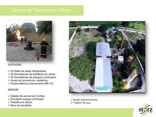 Centro de Treinamento Storz
OUTDOOR
✓ 03 Salas de aulas refrigeradas;
✓ 05 Simuladores de trabalhos em altura;
✓ 05 Simuladores de espaços confinados;
✓ Áreas de convivência, vestiários;
✓ Postes elétricos (treinamento NR-10).
INDOOR
✓ Galpão de acesso por cordas;
✓ Simulador espaço confinado;
✓ Trabalho em altura;
✓ Muro de escalada.
✓ Amplo estacionamento
✓ 7.000m² de área
 