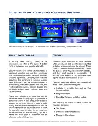 The contents have been prepared for informational purposes only and do not constitute or contain any type of advice. All rights reserved.
SECURITISATION TOKEN OFFERING – OLD CONCEPT IN A NEW FORMAT
This article explains what are STOs, contracts used and the vehicle and jurisdiction to look for
SECURITY TOKEN OFFERING
A security token offering (“STO”) is the
tokenisation and offer to the public of certain
rights or obligations over something tangible.
Security tokens have similar characteristics to
traditional securities and are thus considered
financial instruments subject to existing securities
laws and regulations. Differently from traditional
securities, the ownership is however passed
using blockchain. They are programmed to act in
a certain way, without the use of a third party, this
rendering their acquiring, transfer, disposal and
corporate actions easier, quicker, safer and
usually cheaper.
Rights and obligations on securities can be
tokenised, these including rights to participate in
companies’ profits in case of equity or to receive
coupon payments or interest in case of debt.
Voting and co-determination rights can also be
tokenised and this can result in situations in which,
for example, seed investors in an investment
vehicle will have an attached voting right as to
where the initial pool of investment will be
allocated and at which portion.
CONTRACTS
Ethereum Smart Contracts, or more precisely
Chain Codes, are also used to issue securities
and other similar assets over the internet. These
Chain Codes were however not intended to serve
this purpose since they are not human readable,
and their legal binding is questionable. If
anything goes wrong, it is hard to prove a case
against fraud or scam in a court of law.
Ricardian Contracts address the limitations of
these Chain Codes in that they are:
• Available in printable form and are thus
human readable;
• Program writable;
• Signed by the issuer and other parties.
The following are some essential contents of
Ricardian Contracts:
• The Parties;
• Definitions and interpretations;
• Place and date of issue;
 
