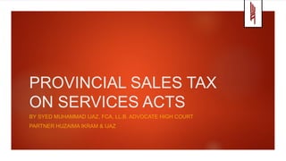 PROVINCIAL SALES TAX
ON SERVICES ACTS
BY SYED MUHAMMAD IJAZ, FCA, LL.B. ADVOCATE HIGH COURT
PARTNER HUZAIMA IKRAM & IJAZ
 