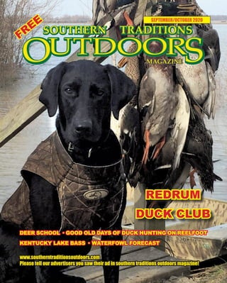 1 SOUTHERN TRADITIONS OUTDOORS | SEPTEMBER - OCTOBER 2020
SEPTEMBER/OCTOBER 2020
www.southerntraditionsoutdoors.com
Please tell our advertisers you saw their ad in southern traditions outdoors magazine!
FREE
DEER SCHOOL · GOOD OLD DAYS OF DUCK HUNTING ON REELFOOT
KENTUCKY LAKE BASS · WATERFOWL FORECAST
REDRUM
DUCK CLUB
 