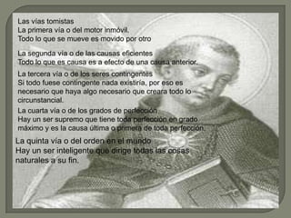 Las vías tomistas
La primera vía o del motor inmóvil.
Todo lo que se mueve es movido por otro
La segunda vía o de las causas eficientes
Todo lo que es causa es a efecto de una causa anterior.
La tercera vía o de los seres contingentes
Si todo fuese contingente nada existiría, por eso es
necesario que haya algo necesario que creara todo lo
circunstancial.
La cuarta vía o de los grados de perfección
Hay un ser supremo que tiene toda perfección en grado
máximo y es la causa última o primera de toda perfección.
La quinta vía o del orden en el mundo
Hay un ser inteligente que dirige todas las cosas
naturales a su fin.
 