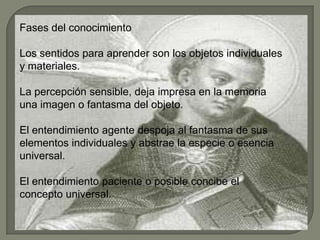Fases del conocimiento
Los sentidos para aprender son los objetos individuales
y materiales.
La percepción sensible, deja impresa en la memoria
una imagen o fantasma del objeto.
El entendimiento agente despoja al fantasma de sus
elementos individuales y abstrae la especie o esencia
universal.
El entendimiento paciente o posible concibe el
concepto universal.
 