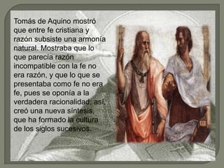 Tomás de Aquino mostró
que entre fe cristiana y
razón subsiste una armonía
natural. Mostraba que lo
que parecía razón
incompatible con la fe no
era razón, y que lo que se
presentaba como fe no era
fe, pues se oponía a la
verdadera racionalidad; así,
creó una nueva síntesis,
que ha formado la cultura
de los siglos sucesivos.
 