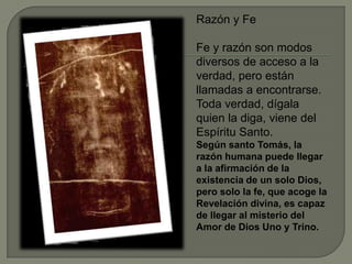Razón y Fe
Fe y razón son modos
diversos de acceso a la
verdad, pero están
llamadas a encontrarse.
Toda verdad, dígala
quien la diga, viene del
Espíritu Santo.
Según santo Tomás, la
razón humana puede llegar
a la afirmación de la
existencia de un solo Dios,
pero solo la fe, que acoge la
Revelación divina, es capaz
de llegar al misterio del
Amor de Dios Uno y Trino.
 