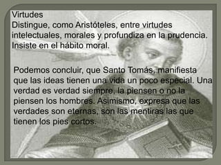 Virtudes
Distingue, como Aristóteles, entre virtudes
intelectuales, morales y profundiza en la prudencia.
Insiste en el hábito moral.
Podemos concluir, que Santo Tomás, manifiesta
que las ideas tienen una vida un poco especial. Una
verdad es verdad siempre, la piensen o no la
piensen los hombres. Asimismo, expresa que las
verdades son eternas, son las mentiras las que
tienen los pies cortos.
 
