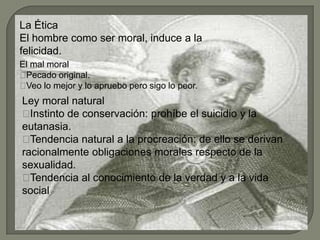 La Ética
El hombre como ser moral, induce a la
felicidad.
El mal moral
Pecado original.
Veo lo mejor y lo apruebo pero sigo lo peor.
Ley moral natural
Instinto de conservación: prohíbe el suicidio y la
eutanasia.
Tendencia natural a la procreación: de ello se derivan
racionalmente obligaciones morales respecto de la
sexualidad.
Tendencia al conocimiento de la verdad y a la vida
social.
 