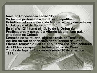 Nace en Roccasecca el año 1225.
Su familia pertenecía a la nobleza napolitana.
Estudió en el monasterio de Montecasino y después en
la Universidad de Nápoles.
En el año 1244 tomó el hábito de la Orden de
Predicadores y conoció a Alberto Magno, con quien
estudiaría en Colonia.
Después de su muerte, algunas tesis de Tomás de
Aquino fueron condenadas por el obispo de París,
Étienne Tempier, quien en 1277 lanzó una gran condena
de 219 tesis respecto a la Universidad de París.
Tomás de Aquino fue canonizado el 18 de enero de
1323.
 
