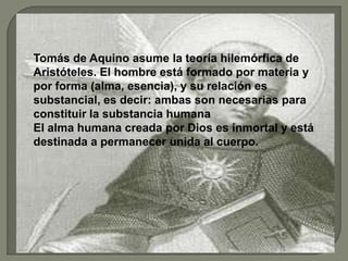 Tomás de Aquino asume la teoría hilemórfica de
Aristóteles. El hombre está formado por materia y
por forma (alma, esencia), y su relación es
substancial, es decir: ambas son necesarias para
constituir la substancia humana
El alma humana creada por Dios es inmortal y está
destinada a permanecer unida al cuerpo.
 