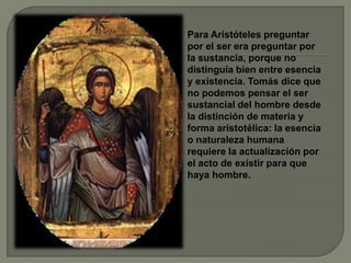 Para Aristóteles preguntar
por el ser era preguntar por
la sustancia, porque no
distinguía bien entre esencia
y existencia. Tomás dice que
no podemos pensar el ser
sustancial del hombre desde
la distinción de materia y
forma aristotélica: la esencia
o naturaleza humana
requiere la actualización por
el acto de existir para que
haya hombre.
 