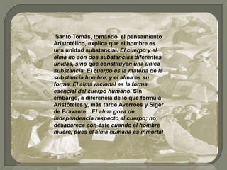 Santo Tomás, tomando el pensamiento
Aristotélico, explica que el hombre es
una unidad substancial. El cuerpo y el
alma no son dos substancias diferentes
unidas, sino que constituyen una única
substancia. El cuerpo es la materia de la
substancia hombre, y el alma es su
forma. El alma racional es la forma
esencial del cuerpo humano. Sin
embargo, a diferencia de lo que formula
Aristóteles y, más tarde Averroes y Siger
de Bravante…El alma goza de
independencia respecto al cuerpo; no
desaparece con éste cuando el hombre
muere, pues el alma humana es inmortal.
 