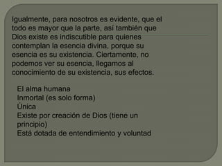 Igualmente, para nosotros es evidente, que el
todo es mayor que la parte, así también que
Dios existe es indiscutible para quienes
contemplan la esencia divina, porque su
esencia es su existencia. Ciertamente, no
podemos ver su esencia, llegamos al
conocimiento de su existencia, sus efectos.
El alma humana
Inmortal (es solo forma)
Única
Existe por creación de Dios (tiene un
principio)
Está dotada de entendimiento y voluntad
 