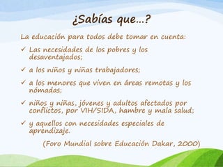 ¿Sabías que…? 
La educación para todos debe tomar en cuenta: 
 Las necesidades de los pobres y los 
desaventajados; 
 a los niños y niñas trabajadores; 
 a los menores que viven en áreas remotas y los 
nómadas; 
 niños y niñas, jóvenes y adultos afectados por 
conflictos, por VIH/SIDA, hambre y mala salud; 
 y aquellos con necesidades especiales de 
aprendizaje. 
(Foro Mundial sobre Educación Dakar, 2000) 
 