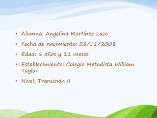 • Alumna: Angelina Martínez Lazo 
• Fecha de nacimiento: 28/11/2008 
• Edad: 5 años y 11 meses 
• Establecimiento: Colegio Metodista William 
Taylor 
• Nivel: Transición II 
 
