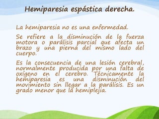 Hemiparesia espástica derecha. 
La hemiparesia no es una enfermedad. 
Se refiere a la disminución de la fuerza 
motora o parálisis parcial que afecta un 
brazo y una pierna del mismo lado del 
cuerpo. 
Es la consecuencia de una lesión cerebral, 
normalmente producida por una falta de 
oxígeno en el cerebro. Técnicamente la 
hemiparesia es una disminución del 
movimiento sin llegar a la parálisis. Es un 
grado menor que la hemiplejia. 
 