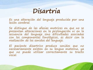 Disartria 
Es una alteración del lenguaje producida por una 
lesión cerebral. 
Se distingue de las afasias motrices en que no se 
presentan alteraciones en la prolongación ni en la 
secuencia del lenguaje sino dificultades asociadas 
con los componentes fonológicos, es decir con la 
realización de los sonidos del lenguaje. 
El paciente disartrico produce sonidos que no 
necesariamente existen en su lengua materna, ya 
que no puede utilizar correctamente su tracto 
vocal. 
 