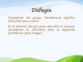 Disfagia 
Procedente del griego, literalmente significa 
dificultad para comer. 
Es el término técnico para describir el síntoma 
consistente en dificultad para la deglución 
(problemas para tragar). 
 