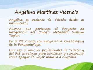 Anyelina Martínez Vicencio 
Anyelina es paciente de Teletón desde su 
nacimiento. 
Alumna que pertenece al Proyecto de 
Integración del Colegio Metodista William 
Taylor. 
En el PIE cuenta con apoyo de la Kinesióloga y 
de la Fonoaudióloga. 
Una vez al año, los profesionales de Teletón y 
del PIE se reúnen para conversar y consensuar 
como apoyar de mejor manera a Anyelina. 
 