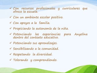  Con recursos profesionales y curriculares que 
ofrece la escuela. 
 Con un ambiente escolar positivo. 
 Con apoyos a la familia. 
 Propiciando la autonomía de la niña. 
 Potenciando las experiencias para Anyelina 
dentro del contexto educativo. 
 Potenciando sus aprendizajes. 
 Sensibilizando a la comunidad. 
 Respetando la diversidad. 
 Tolerando y comprendiendo. 
 