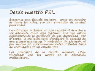 Desde nuestro PEI.. 
Buscamos una Escuela Inclusiva como un derecho 
de todos los niños, con una educación de calidad 
para todos. 
La educación inclusiva no solo respeta el derecho a 
ser diferente como algo legitimo, sino que valora 
explícitamente la existencia de esa diversidad, por 
lo tanto, la inclusión total significará la apuesta de 
una escuela que escoge la diversidad sin exclusión ni 
por motivo de discriminación entre distintos tipos 
de necesidades de los estudiantes. 
Los principios de la escuela inclusiva están 
vinculados con las metas de la educación 
multicultural. 
 