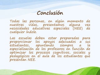 Conclusión 
Todas las personas, en algún momento de 
nuestras vidas, presentamos alguna vez 
necesidades educativas especiales (NEE) de 
cualquier índole. 
Las escuelas deben estar preparadas para 
proporcionar los apoyos adecuados a sus 
estudiantes, apuntando siempre a la 
especialización de los profesores en función de 
optimizar los procesos cognitivos, sociales y 
pedagógicos en el aula de los estudiantes que 
presentan NEE. 
 