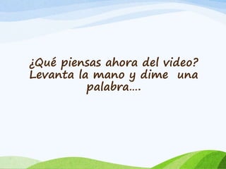 ¿Qué piensas ahora del video? 
Levanta la mano y dime una 
palabra…. 
 