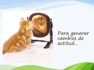 Para generar 
cambios de 
actitud… 
 