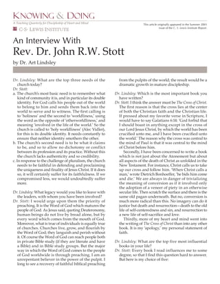 KNOWING & DOING
A Teaching Quarterly for Discipleship of Heart and Mind                          This article originally appeared in the Summer 2001
    C.S. LEWIS INSTITUTE                                                                       issue of the C. S. Lewis Institute Report.




An Interview With
Rev. Dr. John R.W. Stott
by Dr. Art Lindsley


Dr. Lindsley: What are the top three needs of the                from the pulpits of the world; the result would be a
    church today?                                                dramatic growth in mature discipleship.
Dr. Stott:
                                                               Dr. Lindsley: Which is the most important book you
a. The church’s most basic need is to remember what
    kind of community it is, and in particular its double        have written?
                                                               Dr. Stott: I think the answer must be The Cross of Christ.
    identity. For God calls his people out of the world
    to belong to him and sends them back into the                The ﬁrst reason is that the cross lies at the center
    world to serve and to witness. The ﬁrst calling is           of both the Christian faith and the Christian life.
    to ‘holiness’ and the second to ‘worldliness,’ using         If pressed about my favorite verse in Scripture, I
    the word as the opposite of ‘otherworldliness,’ and          would have to say Galatians 6:14: ‘God forbid that
    meaning ‘involved in the life of the world.’ So the          I should boast in anything except in the cross of
    church is called to ‘holy worldliness’ (Alec Vidler),        our Lord Jesus Christ, by which the world has been
    for this is its double identity. It needs constantly to      cruciﬁed unto me, and I have been cruciﬁed unto
    ensure that neither identity smothers the other.             the world.’ The reason why the cross was central to
b. The church’s second need is to be what it claims              the mind of Paul is that it was central to the mind
    to be, and so to allow no dichotomy or conflict              of Christ before him.
    between its profession and its practice. Without this           Secondly, I have been concerned to write a book
    the church lacks authenticity and so credibility.            which is not just about the Atonement but about
c. In response to the challenge of pluralism, the church         all aspects of the death of Christ as unfolded in the
    needs to be faithful in defending and proclaiming            New Testament. For instance, Christ calls us to take
    the uniqueness and ﬁnality of Jesus Christ. If it does       up our cross and follow him. ‘When Christ calls a
    so, it will certainly suffer for its faithfulness. If we     man,’ wrote Dietrich Bonhoeffer, ‘he bids him come
    compromised less, we would undoubtedly suffer                and die.’ We are always in danger of trivializing
    more.                                                        the meaning of conversion as if it involved only
                                                                 the adoption of a veneer of piety in an otherwise
Dr. Lindsley: What legacy would you like to leave with           secular life. Then scratch the surface and there is the
  the leaders, with whom you have been involved?                 same old pagan underneath. But no, conversion is
Dr. Stott: I would urge upon them the priority of                much more radical than this. No imagery can do it
  preaching. It is the Word of God which matures the             justice but death and resurrection—death to the old
  people of God. As Jesus said, quoting Deuteronomy,             life of self-centeredness and sin, and resurrection to
  human beings do not live by bread alone, but by                a new life of self-sacriﬁce and love.
  every word which comes from the mouth of God.                     Thirdly, more of my heart and mind went into
                                                                 the writing of The Cross of Christ than into any other
  Moreover, what is true of individuals is equally true
  of churches. Churches live, grow, and ﬂourish by               book. It is my ‘apology,’ my personal statement of
  the Word of God; they languish and perish without              faith.
  it. Of course the Word of God can reach people both
                                                               Dr. Lindsley: What are the top five most influential
  in private Bible study (if they are literate and have
  a Bible) and in Bible study groups. But the major              books in your life?
                                                               Dr. Stott: Every book I read influences me to some
  way in which the Word of God comes to the people
  of God worldwide is through preaching. I am an                 degree, so that I ﬁnd this question hard to answer.
  unrepentant believer in the power of the pulpit. I             But here is my choice of ﬁve:
  long to see a recovery of faithful biblical preaching
 