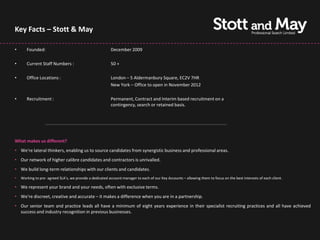 Key Facts – Stott & May

•      Founded:                                           December 2009

•      Current Staff Numbers :                            50 +

•      Office Locations :                                 London – 5 Aldermanbury Square, EC2V 7HR
                                                          New York – Office to open in November 2012

•      Recruitment :                                      Permanent, Contract and Interim based recruitment on a
                                                          contingency, search or retained basis.




What makes us different?
• We're lateral thinkers, enabling us to source candidates from synergistic business and professional areas.
• Our network of higher calibre candidates and contractors is unrivalled.
• We build long-term relationships with our clients and candidates.
•   Working to pre- agreed SLA’s, we provide a dedicated account manager to each of our Key Accounts – allowing them to focus on the best interests of each client.

• We represent your brand and your needs, often with exclusive terms.
• We're discreet, creative and accurate – it makes a difference when you are in a partnership.
• Our senior team and practice leads all have a minimum of eight years experience in their specialist recruiting practices and all have achieved
  success and industry recognition in previous businesses.
 
