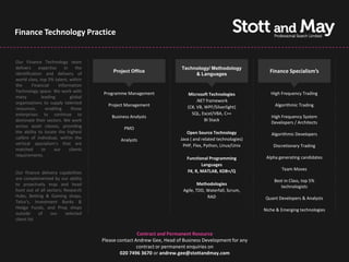 Finance Technology Practice


Our Finance Technology team
delivers     expertise    in     the                                     Technology/ Methodology
identification and delivery of
                                           Project Office
                                                                              & Languages
                                                                                                              Finance Specialism’s
world class, top 5% talent, within
the      Financial     Information
Technology space. We work with         Programme Management                                                    High Frequency Trading
                                                                            Microsoft Technologies
many          leading        global
organisations to supply talented                                                 .NET framework
                                         Project Management                 (C#, VB, WPF/Silverlight)            Algorithmic Trading
resources,      enabling      those
enterprises to continue to                                                    SQL, Excel/VBA, C++
                                           Business Analysts                                                   High Frequency System
dominate their sectors. We work                                                      BI Stack
                                                                                                               Developers / Architects
across asset classes, providing                  PMO
the ability to locate the highest                                           Open Source Technology             Algorithmic Developers
calibre of individual, within the              Analysts                  Java ( and related technologies)
vertical specialism’s that are                                            PHP, Flex, Python, Linux/Unix         Discretionary Trading
matched       to     our     clients
requirements.                                                                                                Alpha generating candidates
                                                                            Functional Programming
                                                                                   Languages
                                                                            F#, R, MATLAB, KDB+/Q                   Team Moves
Our finance delivery capabilities
are complemented by our ability                                                                                  Best in Class, top 5%
to proactively map and head                                                       Methodologies
                                                                                                                    technologists
hunt out of all sectors; Research                                         Agile, TDD, Waterfall, Scrum,
Hubs, Betting & Gaming shops,                                                         RAD                   Quant Developers & Analysts
Telco's, Investment Banks &
Hedge Funds, and Prop shops                                                                                 Niche & Emerging technologies
outside     of    our     selected
client list


                                                       Contract and Permanent Resource
                                       Please contact Andrew Gee, Head of Business Development for any
                                                       contract or permanent enquiries on
                                               020 7496 3670 or andrew.gee@stottandmay.com
 