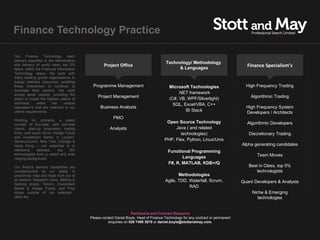 Finance Technology Practice

Our Finance Technology team
delivers expertise in the identification
                                                                                         Technology/ Methodology
and delivery of world class, top 5%                 Project Office
                                                                                              & Languages
                                                                                                                                      Finance Specialism’s
talent, within the Financial Information
Technology space. We work with
many leading global organisations to
supply talented resources, enabling
those enterprises to continue to             Programme Management                          Microsoft Technologies                     High Frequency Trading
dominate their sectors. We work
across asset classes, providing the                                                            .NET framework
                                                Project Management                         (C#, VB, WPF/Silverlight)                    Algorithmic Trading
ability to locate the highest calibre of
individual,     within   the     vertical                                                    SQL, Excel/VBA, C++
specialism’s that are matched to our              Business Analysts                                                                   High Frequency System
clients requirements.                                                                              BI Stack                           Developers / Architects
                                                          PMO
Working for, primarily, a select
                                                                                          Open Source Technology                      Algorithmic Developers
number of buy-side, and sell-side
clients, start-up proprietary trading                   Analysts                              Java ( and related
firms, and quant driven Hedge Funds                                                              technologies)                         Discretionary Trading
and Investment Banks in London,
Geneva/Zurich, New York, Chicago &                                                       PHP, Flex, Python, Linux/Unix
Hong Kong – our expertise is in                                                                                                     Alpha generating candidates
delivering     talented,   top    5%                                                       Functional Programming
technologists from a varied and wide                                                                                                       Team Moves
ranging background.                                                                               Languages
                                                                                           F#, R, MATLAB, KDB+/Q
Our finance delivery capabilities are                                                                                                  Best in Class, top 5%
complemented by our ability to                                                                                                            technologists
proactively map and head hunt out of                                                            Methodologies
all sectors; Research Hubs, Betting &                                                    Agile, TDD, Waterfall, Scrum,
Gaming shops, Telco's, Investment
                                                                                                                                    Quant Developers & Analysts
Banks & Hedge Funds, and Prop                                                                        RAD
shops outside of our selected                                                                                                            Niche & Emerging
client list                                                                                                                                 technologies


                                                                    Permanent and Contract Resource
                                            Please contact Daniel Boyle, Head of Finance Technology for any contract or permanent
                                                      enquiries on 020 7496 3670 or daniel.boyle@stottandmay.com.
 