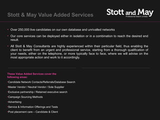 Stott & May Value Added Services

• Over 250,000 live candidates on our own database and unrivalled networks

• Our core services can be deployed either in isolation or in a combination to reach the desired end
  result.

• All Stott & May Consultants are highly experienced within their particular field, thus enabling the
  client to benefit from an urgent and professional service, starting from a thorough qualification of
  your needs, either on the telephone, or more typically face to face, where we will advise on the
  most appropriate action and work to it accordingly.




These Value Added Services cover the
following areas:
•Candidate Network Contacts/Referrals/Database Search
•Master Vendor / Neutral Vendor / Sole Supplier
•Exclusive partnership / Retained executive search
•Campaign Sourcing Methods
•Advertising
•Service & Information Offerings and Tests
•Post placement care – Candidate & Client
 
