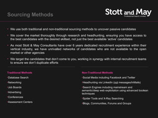 Sourcing Methods

• We use both traditional and non-traditional sourcing methods to uncover passive candidates

• We cover the market thoroughly through research and headhunting, ensuring you have access to
  the best candidates with the desired skillset, not just the best available ‘active’ candidates

• As most Stott & May Consultants have over 6 years dedicated recruitment experience within their
  vertical industry, we have unrivalled networks of candidates who are not available to the open
  market or other agencies

• We target the candidates that don’t come to you, working in synergy with internal recruitment teams
  to ensure we don’t duplicate efforts


Traditional Methods                                   Non-Traditional Methods
•Database Search                                      •Social Media including Facebook and Twitter
•Networking                                           •Headhunting via LinkedIn (not messages/InMails)
•Job Boards                                           •Search Engines including mainstream and
                                                      semantic/deep web exploitation using advanced boolean
•Advertising
                                                      techniques
•Conferences
                                                      •Spider Tools and X-Ray Searching
•Assessment Centers
                                                      •Blogs, Communities, Forums and Groups
 