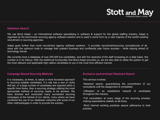 Database Search

We use Bond Adapt – an International software specialising in software & support for the global staffing industry. Adapt is
regarded as the benchmark sourcing agency software solution and is used in some form by a vast majority of the world’s leading
recruitment or sourcing agencies.

Adapt goes further than most recruitment agency software systems : It provides recruitment/sourcing consultancies of all
sizes with the optimum tools to manage their present business and confidently plan future success – while staying ahead of
technology trends.

We currently have a database of over 250,000 live candidates, and with the networks of the staff increasing on a daily basis, this
number is in its infancy. With the additional functionality that Bond Adapt provides us, we are also able to utilise the system to get
the most relevant and applicable high calibre candidates to you in the most time efficient manner.



Campaign Based Sourcing Methods                                        Exclusive partnerships/ Retained Search

It is necessary, at times, to adopt a more focussed approach           This service involves:
to sourcing suitable candidates. If a role has a rare or niche         •Retained search, guaranteeing the commitment of our
skill set, or a large number of candidates are required within a
                                                                       consultants until the assignment is completed.
specific time frame, then a sourcing strategy utilising the most
appropriate method of sourcing needs to be devised. We                 •Utilisation of an established        network    of   candidates
have directed and conducted many successful sourcing                   throughout the industry
campaigns at the behest of our clients, many where we have             •Full consultation at every stage of the sourcing process,
combined the use of our database/ networks with some of our            making expectations realistic at all times.
other methodologies in order to provide the solution.
                                                                       •Strict internal working practices assure adherence to best
                                                                       practice
 